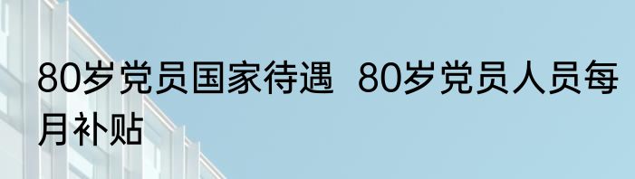 80岁党员国家待遇  80岁党员人员每月补贴