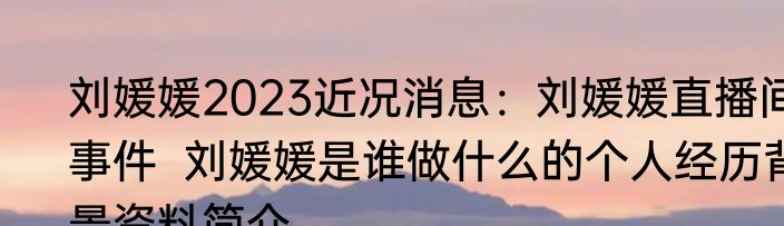 刘媛媛2023近况消息：刘媛媛直播间事件  刘媛媛是谁做什么的个人经历背景资料简介