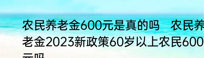 农民养老金600元是真的吗   农民养老金2023新政策60岁以上农民600元吗	