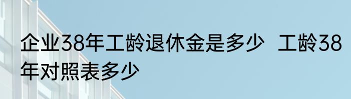 企业38年工龄退休金是多少  工龄38年对照表多少