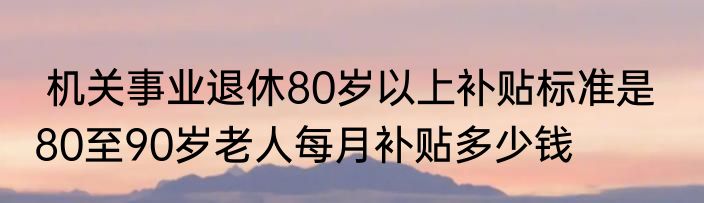  机关事业退休80岁以上补贴标准是   80至90岁老人每月补贴多少钱