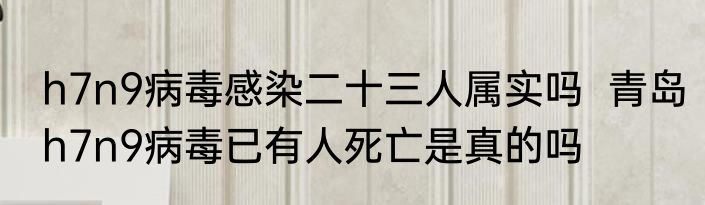 h7n9病毒感染二十三人属实吗  青岛h7n9病毒已有人死亡是真的吗