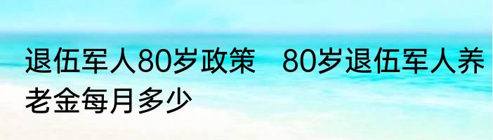 退伍军人80岁政策   80岁退伍军人养老金每月多少