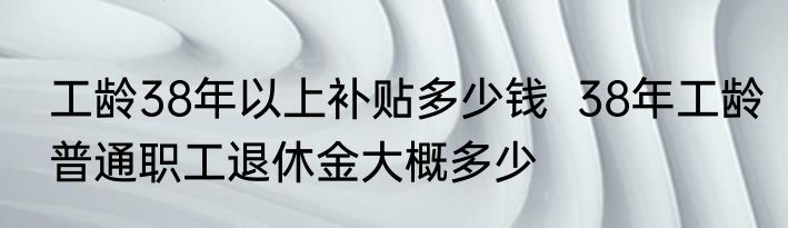 工龄38年以上补贴多少钱  38年工龄普通职工退休金大概多少