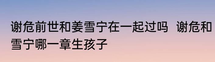 谢危前世和姜雪宁在一起过吗  谢危和雪宁哪一章生孩子