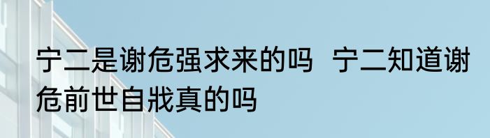 宁二是谢危强求来的吗  宁二知道谢危前世自戕真的吗