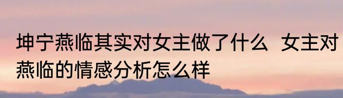 坤宁燕临其实对女主做了什么  女主对燕临的情感分析怎么样