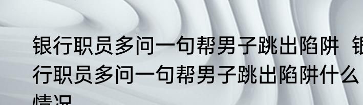 银行职员多问一句帮男子跳出陷阱  银行职员多问一句帮男子跳出陷阱什么情况