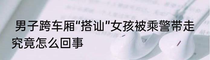  男子跨车厢“搭讪”女孩被乘警带走   究竟怎么回事