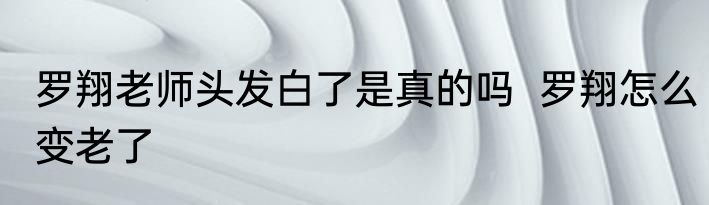 罗翔老师头发白了是真的吗  罗翔怎么变老了