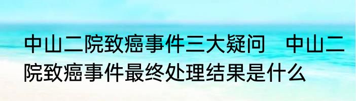 中山二院致癌事件三大疑问   中山二院致癌事件最终处理结果是什么