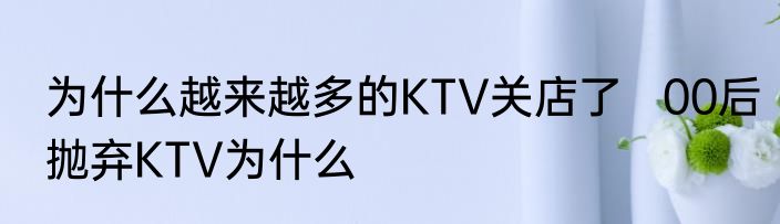 为什么越来越多的KTV关店了   00后抛弃KTV为什么