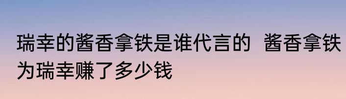 瑞幸的酱香拿铁是谁代言的  酱香拿铁为瑞幸赚了多少钱