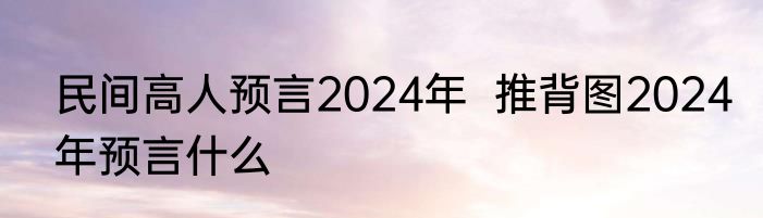 民间高人预言2024年  推背图2024年预言什么