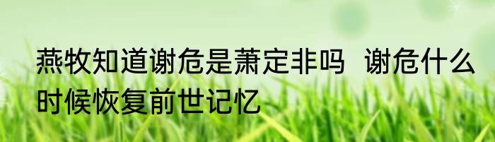 燕牧知道谢危是萧定非吗  谢危什么时候恢复前世记忆