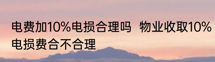 电费加10%电损合理吗  物业收取10%电损费合不合理