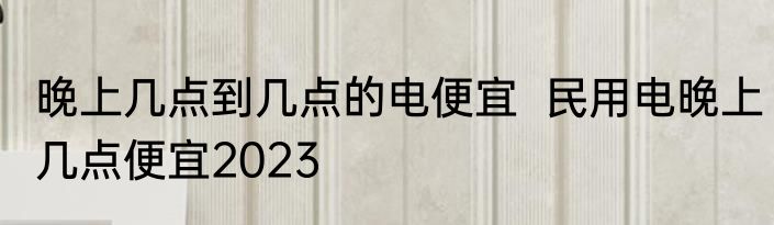 晚上几点到几点的电便宜  民用电晚上几点便宜2023