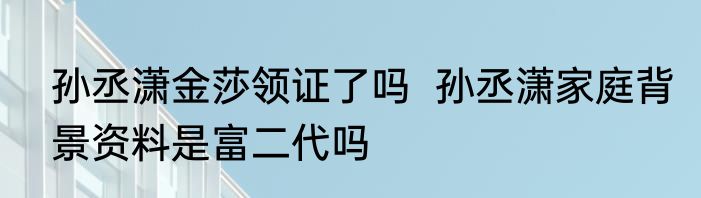 孙丞潇金莎领证了吗  孙丞潇家庭背景资料是富二代吗