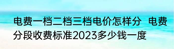 电费一档二档三档电价怎样分  电费分段收费标准2023多少钱一度