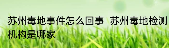 苏州毒地事件怎么回事  苏州毒地检测机构是哪家 