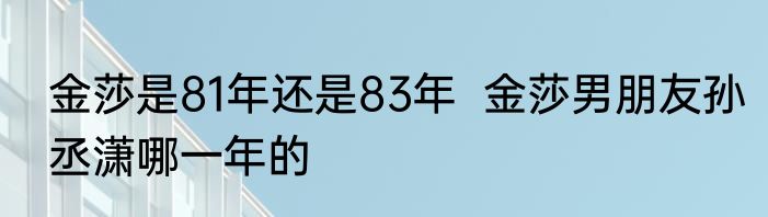 金莎是81年还是83年  金莎男朋友孙丞潇哪一年的