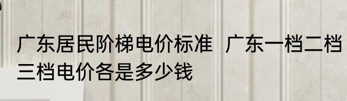 广东居民阶梯电价标准  广东一档二档三档电价各是多少钱