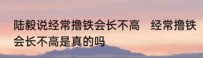 陆毅说经常撸铁会长不高   经常撸铁会长不高是真的吗