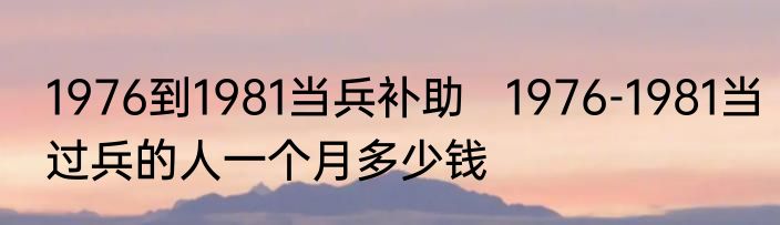 1976到1981当兵补助   1976-1981当过兵的人一个月多少钱