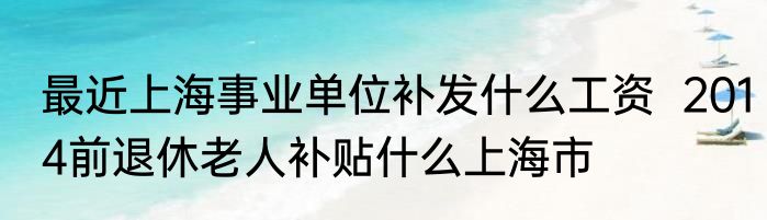 最近上海事业单位补发什么工资  2014前退休老人补贴什么上海市