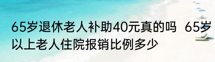 65岁退休老人补助40元真的吗  65岁以上老人住院报销比例多少