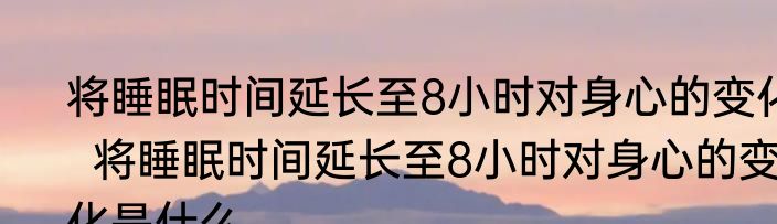 将睡眠时间延长至8小时对身心的变化  将睡眠时间延长至8小时对身心的变化是什么