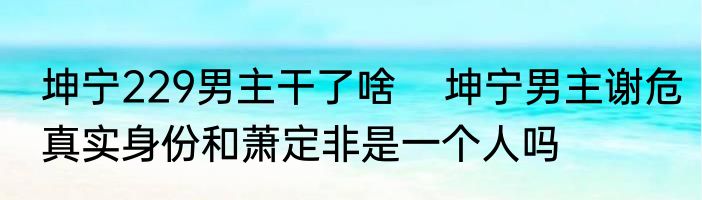 坤宁229男主干了啥    坤宁男主谢危真实身份和萧定非是一个人吗