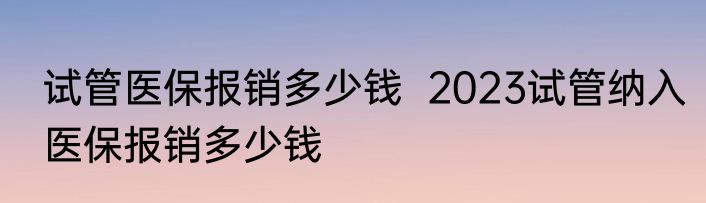 试管医保报销多少钱  2023试管纳入医保报销多少钱