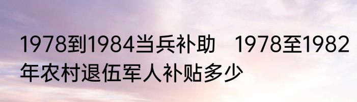 1978到1984当兵补助   1978至1982年农村退伍军人补贴多少