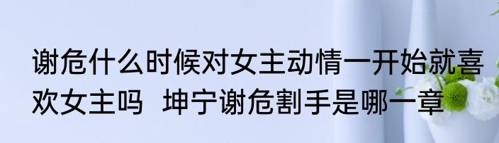 谢危什么时候对女主动情一开始就喜欢女主吗  坤宁谢危割手是哪一章