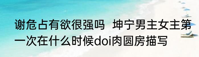 谢危占有欲很强吗  坤宁男主女主第一次在什么时候doi肉圆房描写
