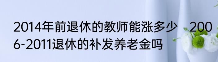 2014年前退休的教师能涨多少   2006-2011退休的补发养老金吗