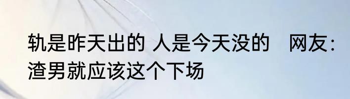 轨是昨天出的 人是今天没的   网友：渣男就应该这个下场