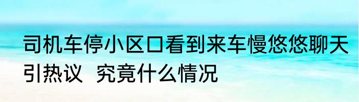 司机车停小区口看到来车慢悠悠聊天引热议  究竟什么情况