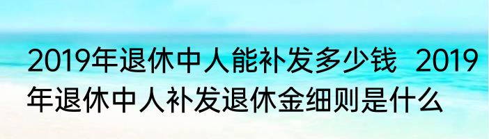 2019年退休中人能补发多少钱  2019年退休中人补发退休金细则是什么