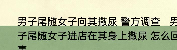 男子尾随女子向其撒尿 警方调查   男子尾随女子进店在其身上撒尿 怎么回事
