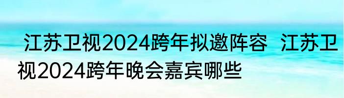  江苏卫视2024跨年拟邀阵容  江苏卫视2024跨年晚会嘉宾哪些