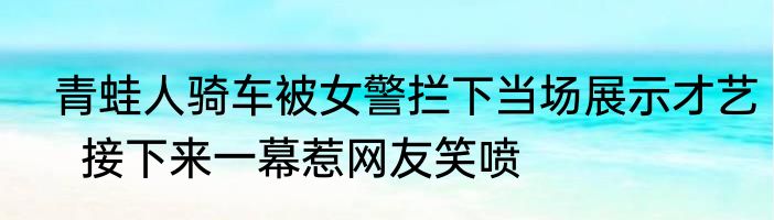  青蛙人骑车被女警拦下当场展示才艺   接下来一幕惹网友笑喷