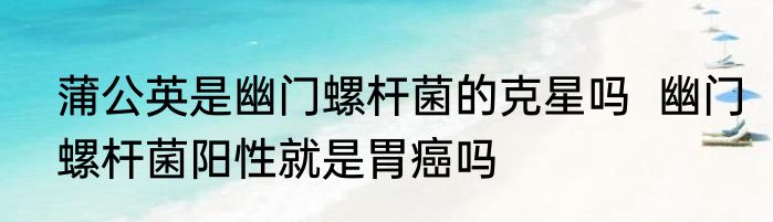 蒲公英是幽门螺杆菌的克星吗  幽门螺杆菌阳性就是胃癌吗