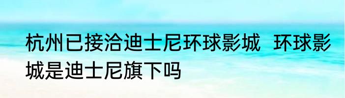 杭州已接洽迪士尼环球影城  环球影城是迪士尼旗下吗