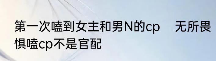 第一次嗑到女主和男N的cp    无所畏惧嗑cp不是官配