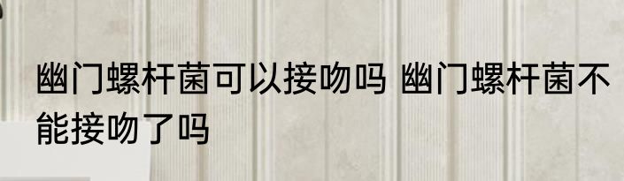 幽门螺杆菌可以接吻吗 幽门螺杆菌不能接吻了吗