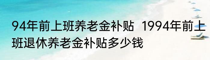 94年前上班养老金补贴  1994年前上班退休养老金补贴多少钱