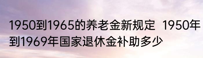 1950到1965的养老金新规定  1950年到1969年国家退休金补助多少