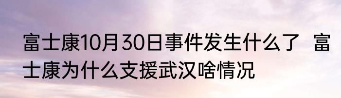 富士康10月30日事件发生什么了  富士康为什么支援武汉啥情况